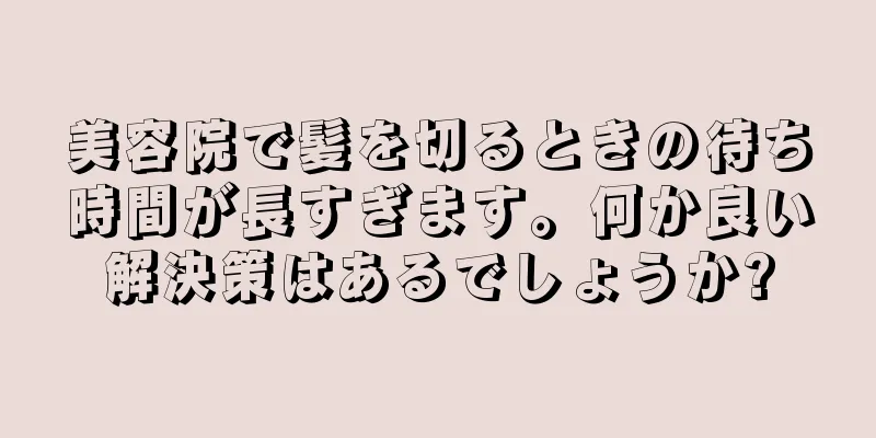 美容院で髪を切るときの待ち時間が長すぎます。何か良い解決策はあるでしょうか?