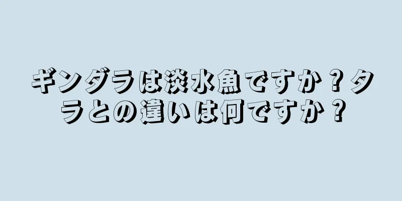 ギンダラは淡水魚ですか？タラとの違いは何ですか？