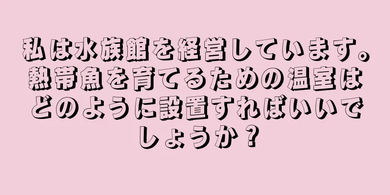 私は水族館を経営しています。熱帯魚を育てるための温室はどのように設置すればいいでしょうか？