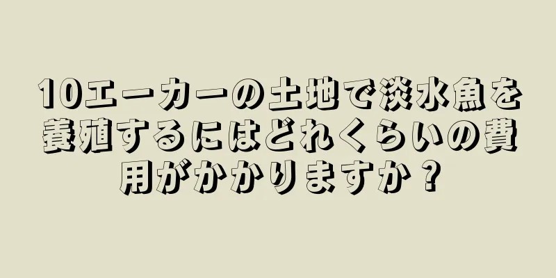 10エーカーの土地で淡水魚を養殖するにはどれくらいの費用がかかりますか？