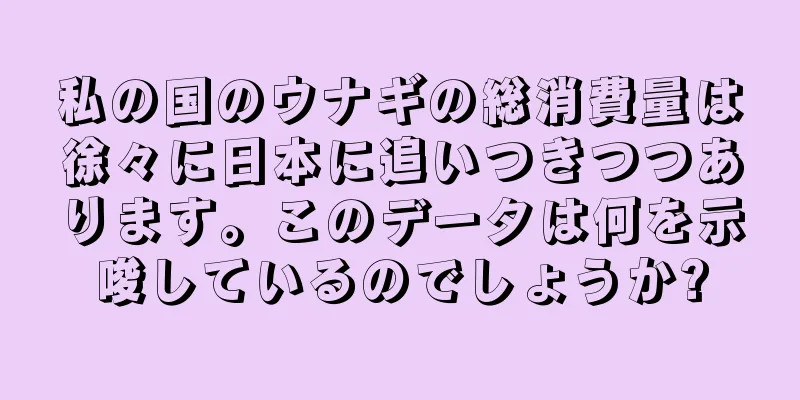 私の国のウナギの総消費量は徐々に日本に追いつきつつあります。このデータは何を示唆しているのでしょうか?