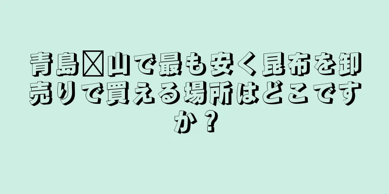 青島崂山で最も安く昆布を卸売りで買える場所はどこですか？