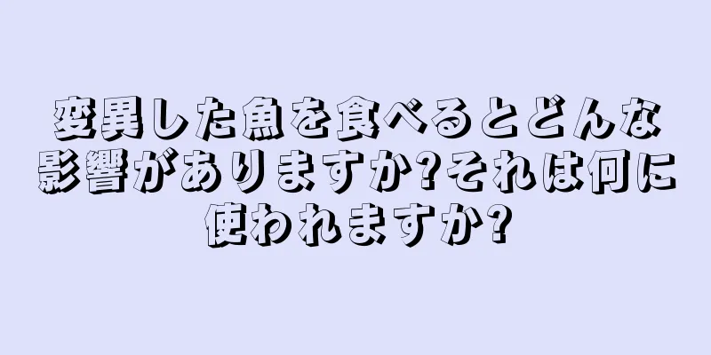 変異した魚を食べるとどんな影響がありますか?それは何に使われますか?