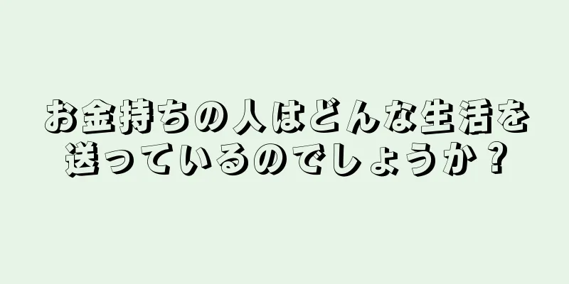 お金持ちの人はどんな生活を送っているのでしょうか？