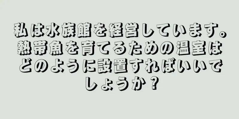 私は水族館を経営しています。熱帯魚を育てるための温室はどのように設置すればいいでしょうか？