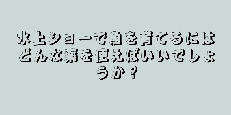 水上ショーで魚を育てるにはどんな薬を使えばいいでしょうか？