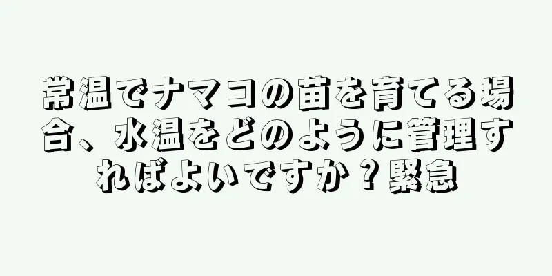 常温でナマコの苗を育てる場合、水温をどのように管理すればよいですか？緊急