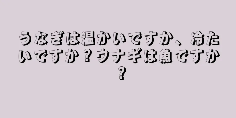 うなぎは温かいですか、冷たいですか？ウナギは魚ですか？