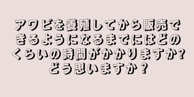 アワビを養殖してから販売できるようになるまでにはどのくらいの時間がかかりますか?どう思いますか？