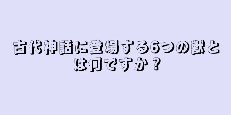 古代神話に登場する6つの獣とは何ですか？