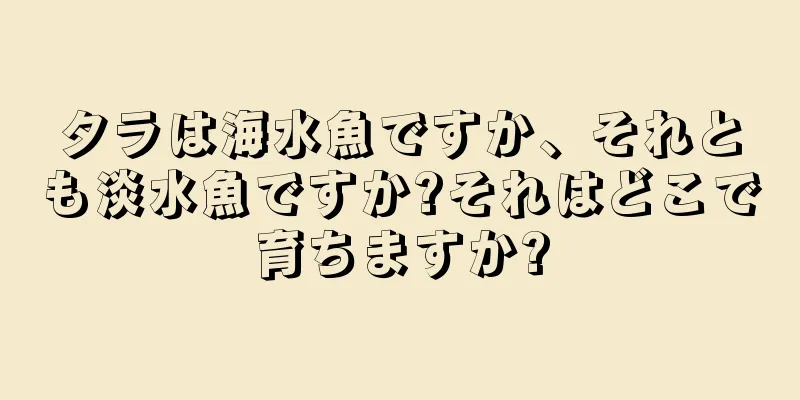 タラは海水魚ですか、それとも淡水魚ですか?それはどこで育ちますか?