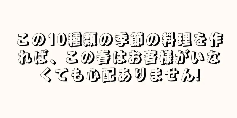 この10種類の季節の料理を作れば、この春はお客様がいなくても心配ありません!