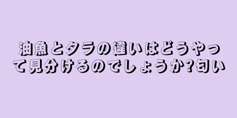 油魚とタラの違いはどうやって見分けるのでしょうか?匂い