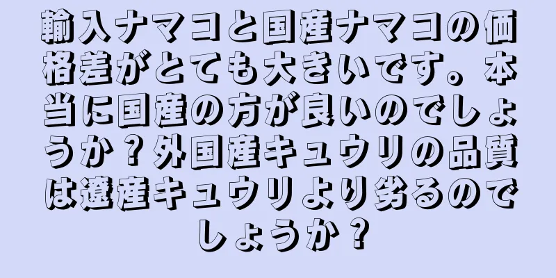 輸入ナマコと国産ナマコの価格差がとても大きいです。本当に国産の方が良いのでしょうか？外国産キュウリの品質は遼産キュウリより劣るのでしょうか？