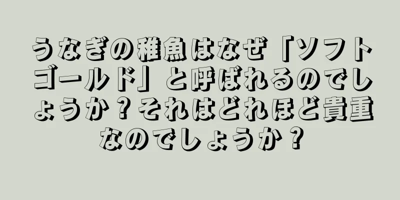 うなぎの稚魚はなぜ「ソフトゴールド」と呼ばれるのでしょうか？それはどれほど貴重なのでしょうか？