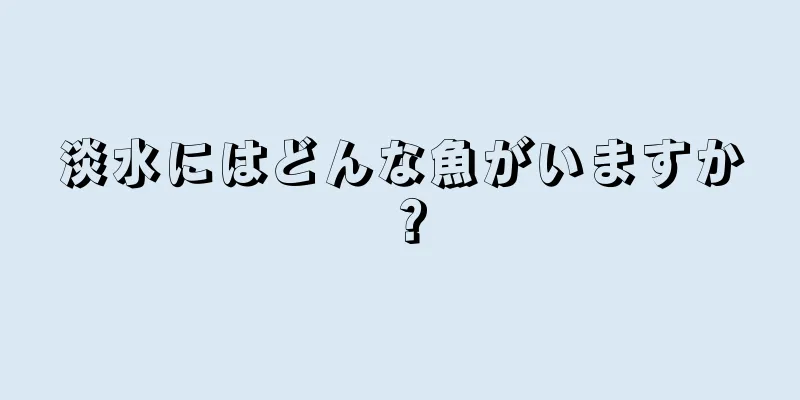 淡水にはどんな魚がいますか？