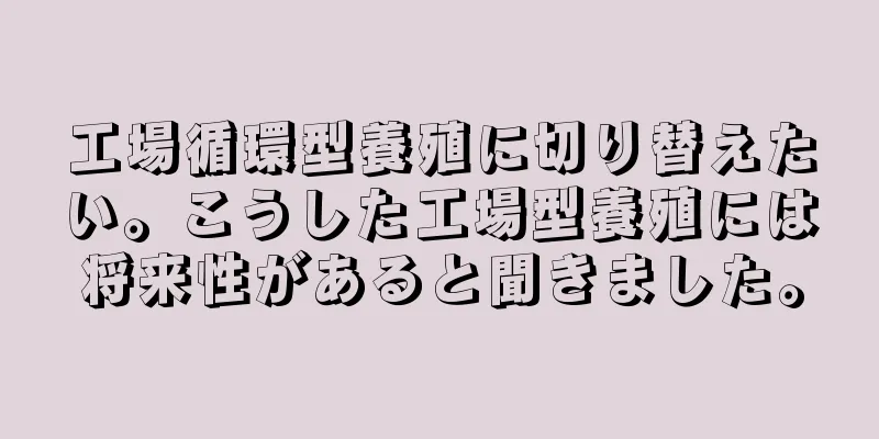 工場循環型養殖に切り替えたい。こうした工場型養殖には将来性があると聞きました。