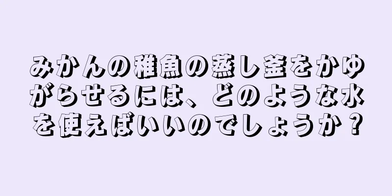 みかんの稚魚の蒸し釜をかゆがらせるには、どのような水を使えばいいのでしょうか？