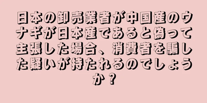 日本の卸売業者が中国産のウナギが日本産であると偽って主張した場合、消費者を騙した疑いが持たれるのでしょうか？