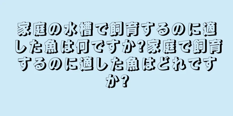 家庭の水槽で飼育するのに適した魚は何ですか?家庭で飼育するのに適した魚はどれですか?