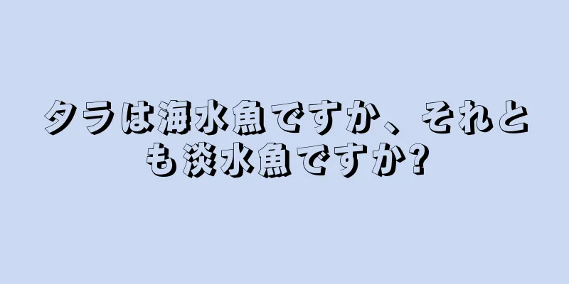 タラは海水魚ですか、それとも淡水魚ですか?