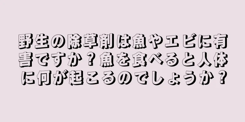 野生の除草剤は魚やエビに有害ですか？魚を食べると人体に何が起こるのでしょうか？