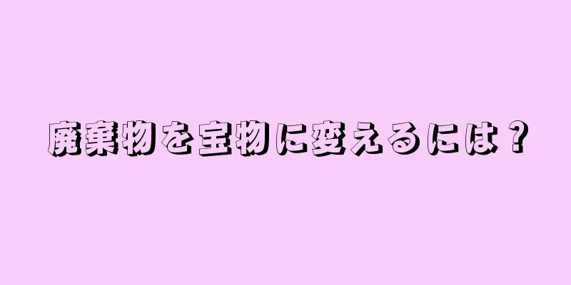 廃棄物を宝物に変えるには？
