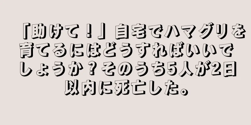 「助けて！」自宅でハマグリを育てるにはどうすればいいでしょうか？そのうち5人が2日以内に死亡した。