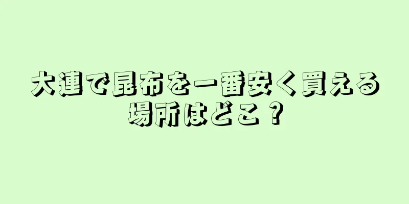 大連で昆布を一番安く買える場所はどこ？