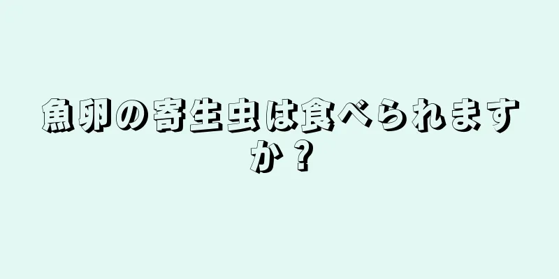 魚卵の寄生虫は食べられますか？