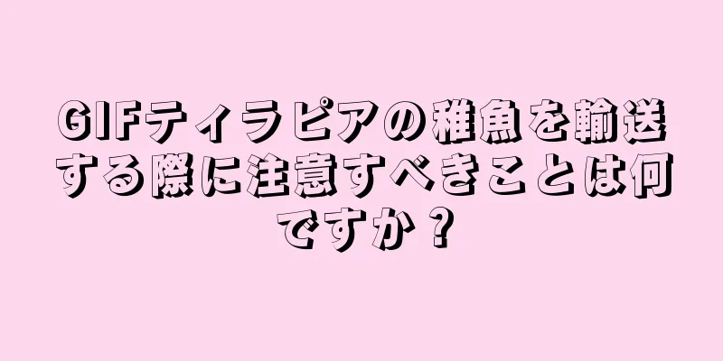 GIFティラピアの稚魚を輸送する際に注意すべきことは何ですか？