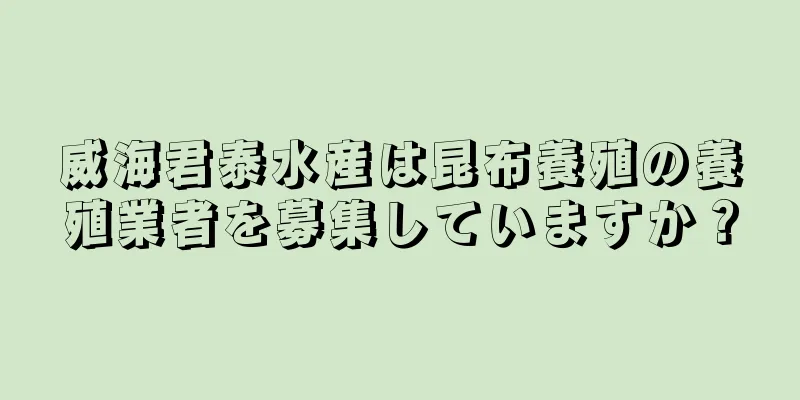 威海君泰水産は昆布養殖の養殖業者を募集していますか？