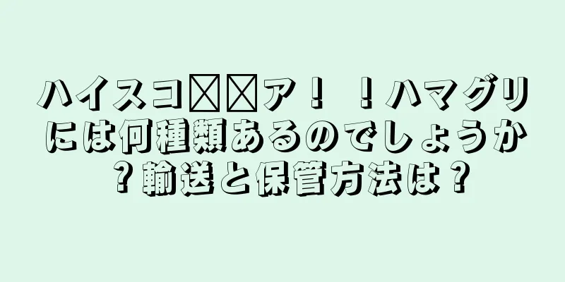 ハイスコ​​ア！ ！ハマグリには何種類あるのでしょうか？輸送と保管方法は？