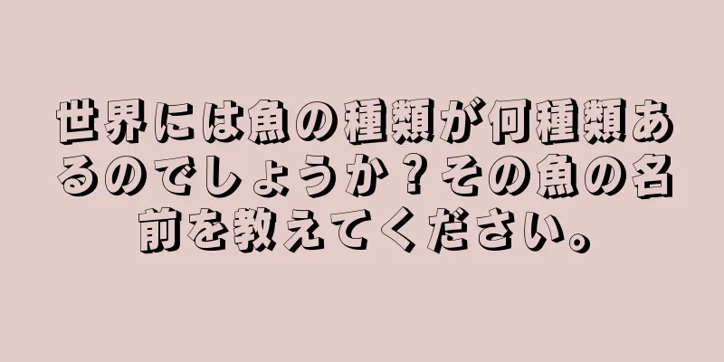 世界には魚の種類が何種類あるのでしょうか？その魚の名前を教えてください。