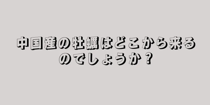 中国産の牡蠣はどこから来るのでしょうか？