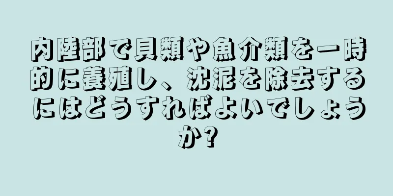 内陸部で貝類や魚介類を一時的に養殖し、沈泥を除去するにはどうすればよいでしょうか?