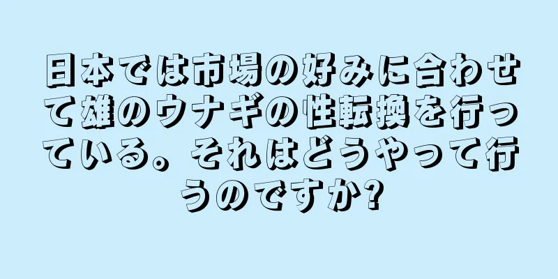 日本では市場の好みに合わせて雄のウナギの性転換を行っている。それはどうやって行うのですか?