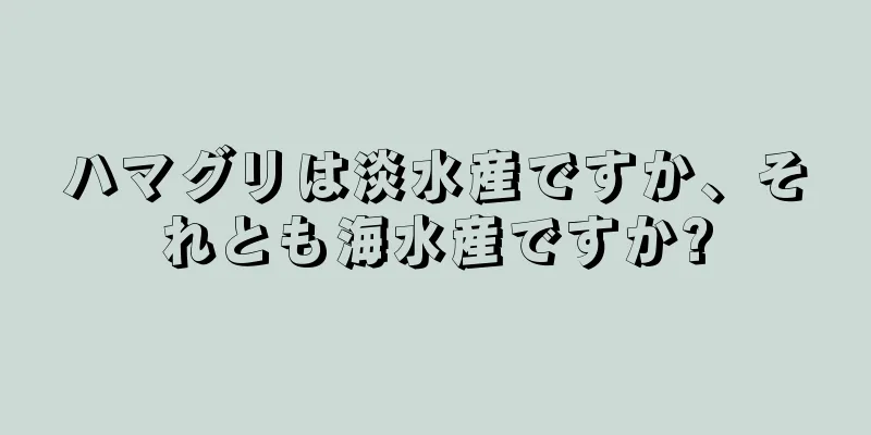 ハマグリは淡水産ですか、それとも海水産ですか?
