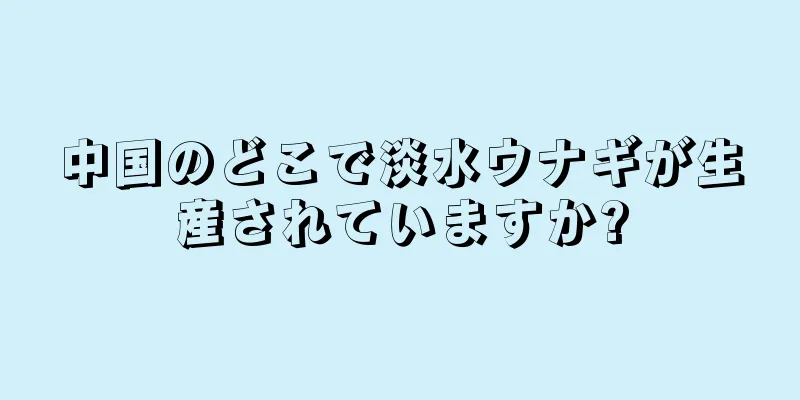 中国のどこで淡水ウナギが生産されていますか?