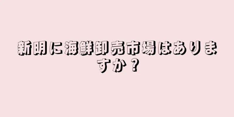 新明に海鮮卸売市場はありますか？