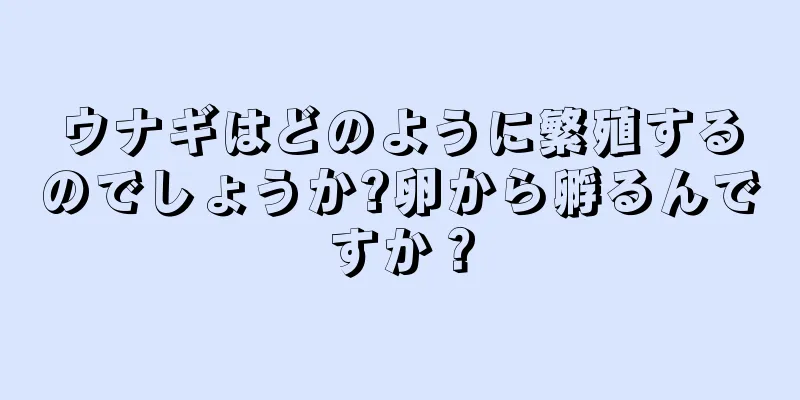 ウナギはどのように繁殖するのでしょうか?卵から孵るんですか？
