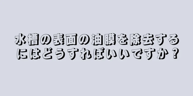 水槽の表面の油膜を除去するにはどうすればいいですか？