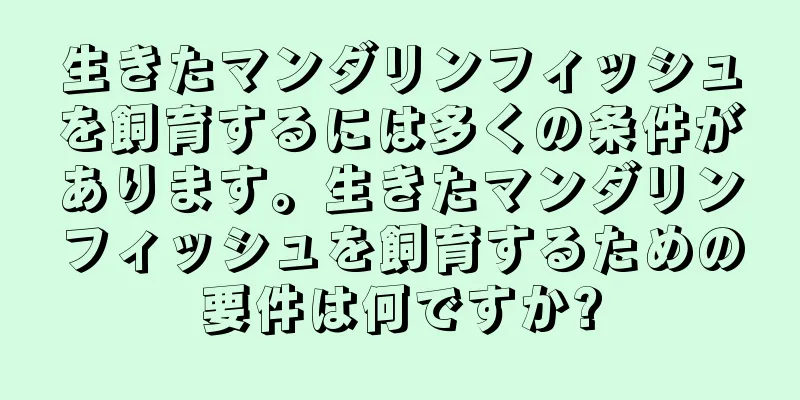 生きたマンダリンフィッシュを飼育するには多くの条件があります。生きたマンダリンフィッシュを飼育するための要件は何ですか?