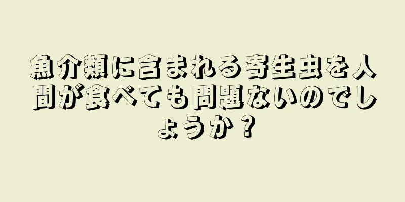 魚介類に含まれる寄生虫を人間が食べても問題ないのでしょうか？