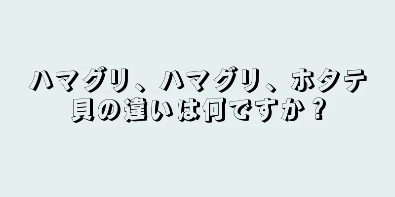 ハマグリ、ハマグリ、ホタテ貝の違いは何ですか？