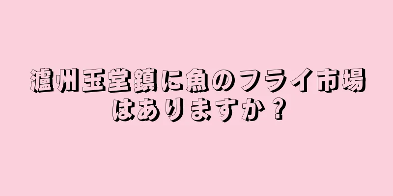 瀘州玉堂鎮に魚のフライ市場はありますか？