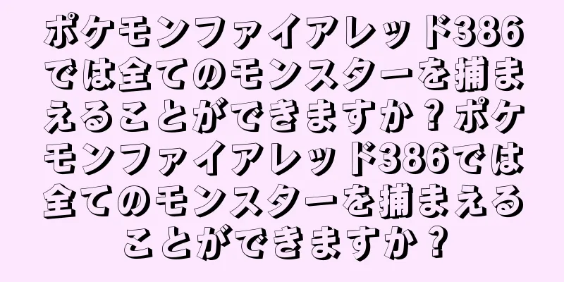 ポケモンファイアレッド386では全てのモンスターを捕まえることができますか？ポケモンファイアレッド386では全てのモンスターを捕まえることができますか？