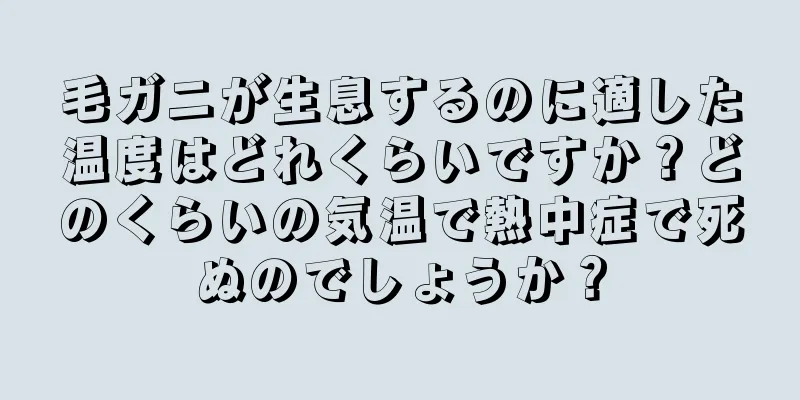 毛ガニが生息するのに適した温度はどれくらいですか？どのくらいの気温で熱中症で死ぬのでしょうか？
