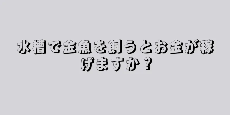 水槽で金魚を飼うとお金が稼げますか？