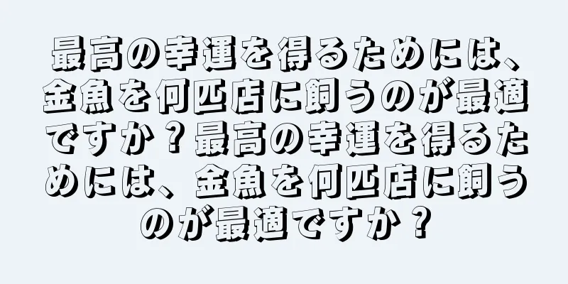 最高の幸運を得るためには、金魚を何匹店に飼うのが最適ですか？最高の幸運を得るためには、金魚を何匹店に飼うのが最適ですか？